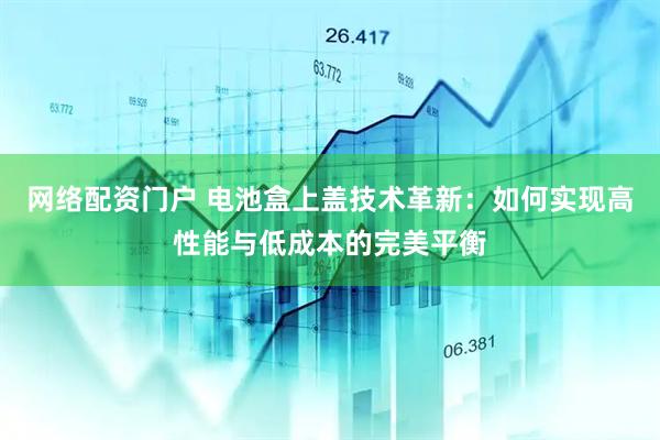 网络配资门户 电池盒上盖技术革新：如何实现高性能与低成本的完美平衡