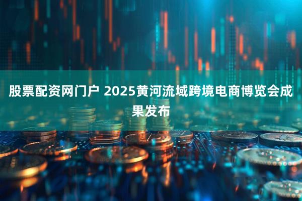 股票配资网门户 2025黄河流域跨境电商博览会成果发布
