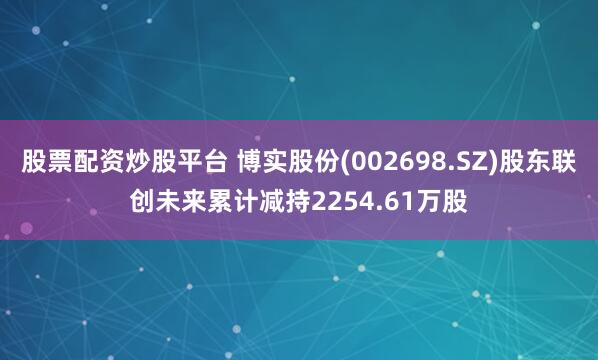 股票配资炒股平台 博实股份(002698.SZ)股东联创未来累计减持2254.61万股