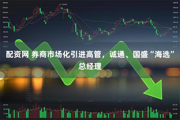 配资网 券商市场化引进高管，诚通、国盛“海选”总经理