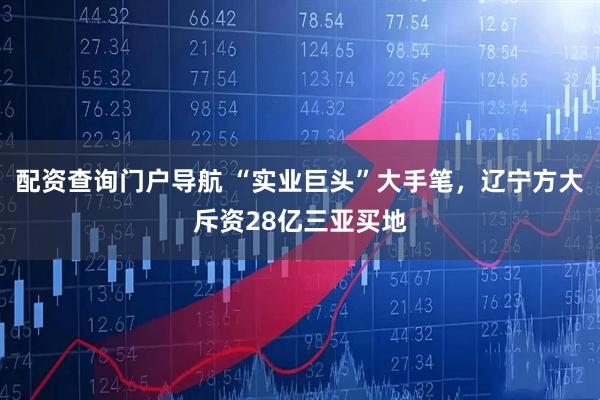 配资查询门户导航 “实业巨头”大手笔，辽宁方大斥资28亿三亚买地