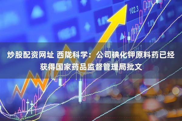 炒股配资网址 西陇科学：公司碘化钾原料药已经获得国家药品监督管理局批文