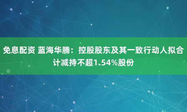 免息配资 蓝海华腾：控股股东及其一致行动人拟合计减持不超1.54%股份