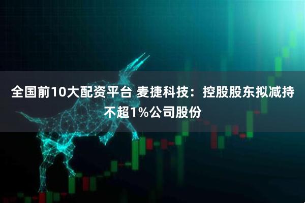 全国前10大配资平台 麦捷科技：控股股东拟减持不超1%公司股份