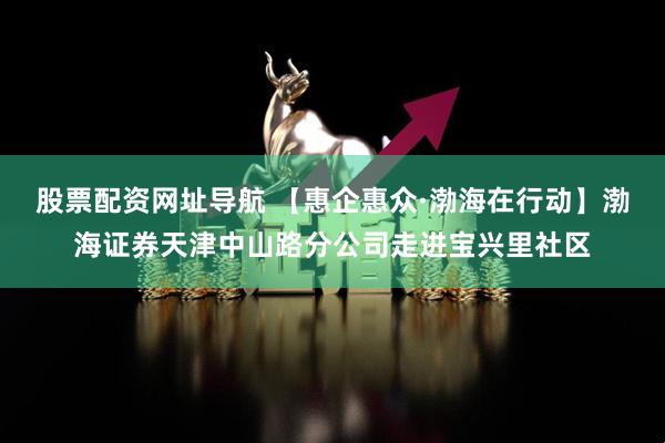股票配资网址导航 【惠企惠众·渤海在行动】渤海证券天津中山路分公司走进宝兴里社区