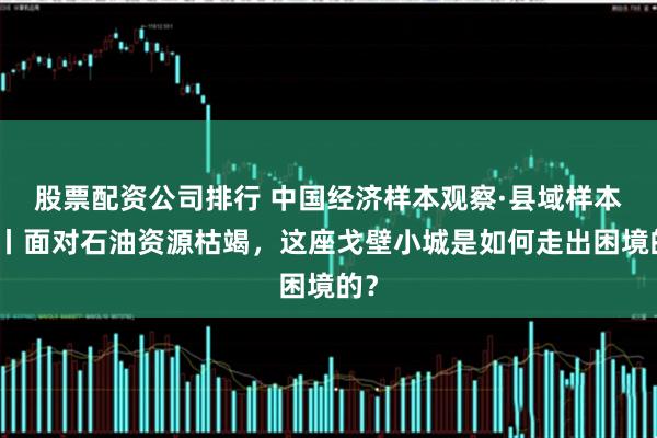 股票配资公司排行 中国经济样本观察·县域样本篇丨面对石油资源枯竭，这座戈壁小城是如何走出困境的？