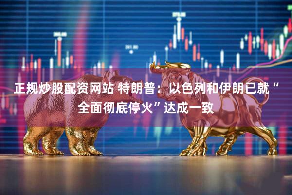 正规炒股配资网站 特朗普：以色列和伊朗已就“全面彻底停火”达成一致