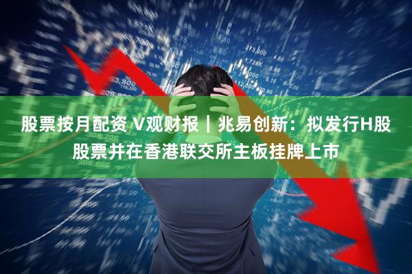 股票按月配资 V观财报｜兆易创新：拟发行H股股票并在香港联交所主板挂牌上市