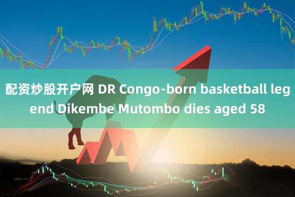 配资炒股开户网 DR Congo-born basketball legend Dikembe Mutombo dies aged 58