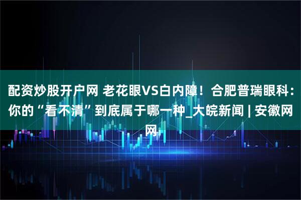配资炒股开户网 老花眼VS白内障！合肥普瑞眼科：你的“看不清”到底属于哪一种_大皖新闻 | 安徽网