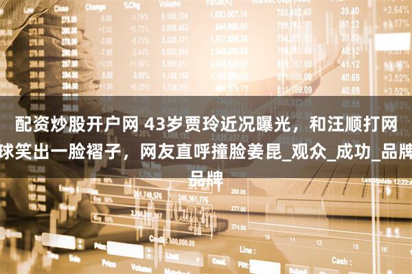 配资炒股开户网 43岁贾玲近况曝光，和汪顺打网球笑出一脸褶子，网友直呼撞脸姜昆_观众_成功_品牌