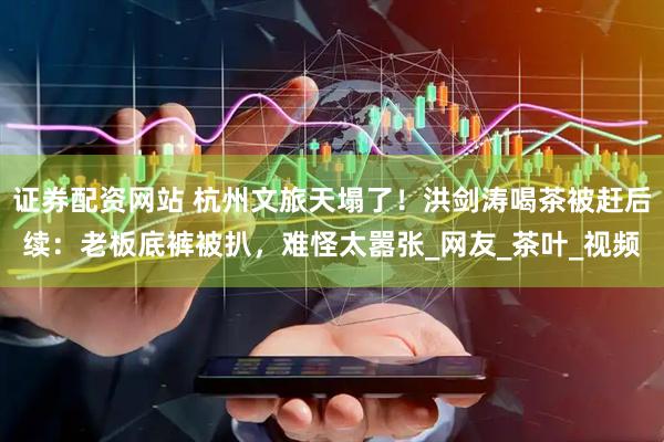 证券配资网站 杭州文旅天塌了！洪剑涛喝茶被赶后续：老板底裤被扒，难怪太嚣张_网友_茶叶_视频