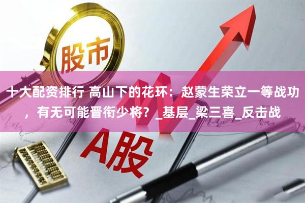 十大配资排行 高山下的花环：赵蒙生荣立一等战功，有无可能晋衔少将？_基层_梁三喜_反击战