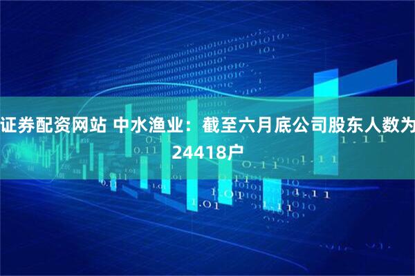 证券配资网站 中水渔业：截至六月底公司股东人数为24418户