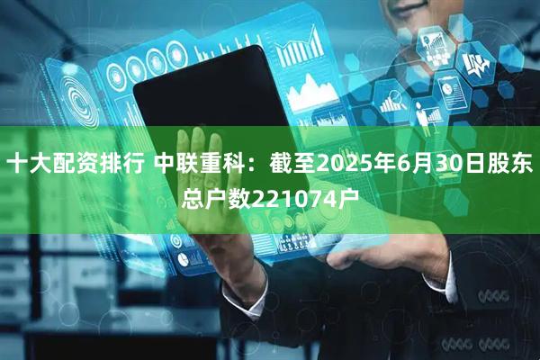十大配资排行 中联重科：截至2025年6月30日股东总户数221074户