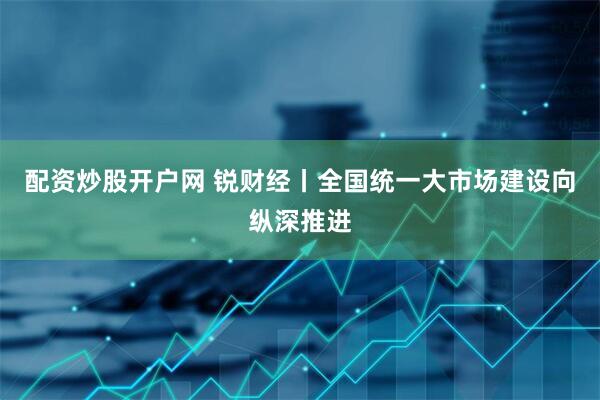 配资炒股开户网 锐财经丨全国统一大市场建设向纵深推进