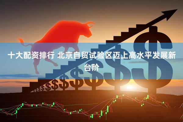十大配资排行 北京自贸试验区迈上高水平发展新台阶