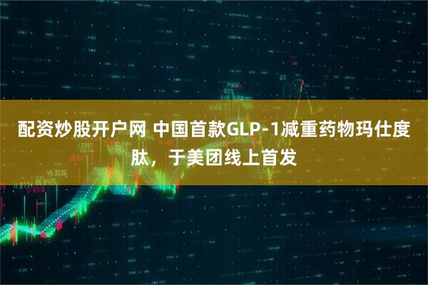 配资炒股开户网 中国首款GLP-1减重药物玛仕度肽，于美团线上首发