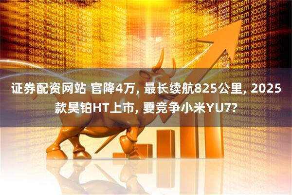 证券配资网站 官降4万, 最长续航825公里, 2025款昊铂HT上市, 要竞争小米YU7?