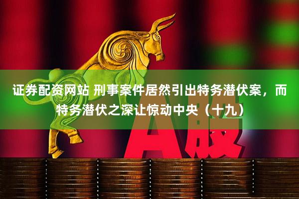 证券配资网站 刑事案件居然引出特务潜伏案，而特务潜伏之深让惊动中央（十九）