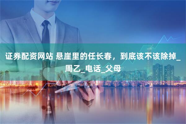证券配资网站 悬崖里的任长春，到底该不该除掉_周乙_电话_父母
