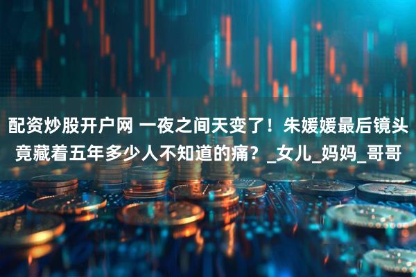 配资炒股开户网 一夜之间天变了！朱媛媛最后镜头竟藏着五年多少人不知道的痛？_女儿_妈妈_哥哥