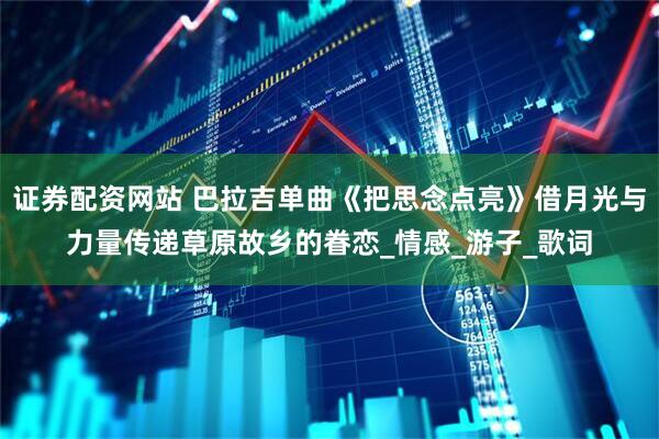 证券配资网站 巴拉吉单曲《把思念点亮》借月光与力量传递草原故乡的眷恋_情感_游子_歌词