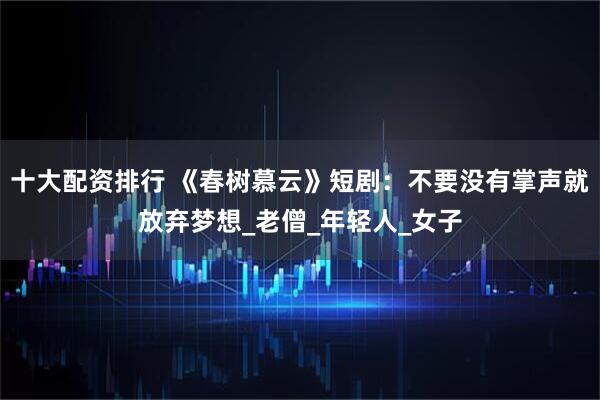 十大配资排行 《春树慕云》短剧：不要没有掌声就放弃梦想_老僧_年轻人_女子
