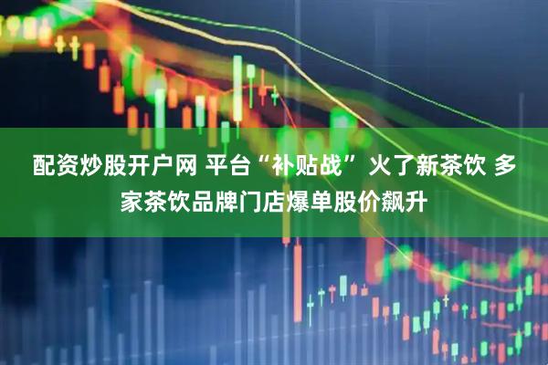 配资炒股开户网 平台“补贴战” 火了新茶饮 多家茶饮品牌门店爆单股价飙升