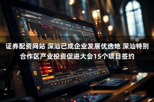 证券配资网站 深汕已成企业发展优选地 深汕特别合作区产业投资促进大会15个项目签约