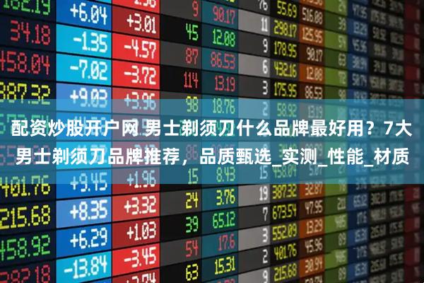 配资炒股开户网 男士剃须刀什么品牌最好用？7大男士剃须刀品牌推荐，品质甄选_实测_性能_材质