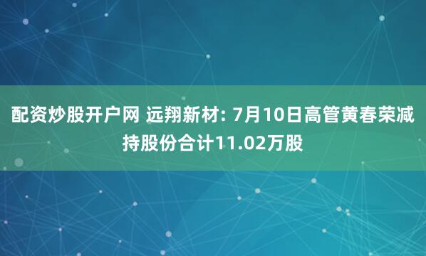 配资炒股开户网 远翔新材: 7月10日高管黄春荣减持股份合计11.02万股