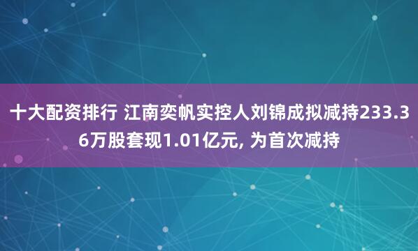 十大配资排行 江南奕帆实控人刘锦成拟减持233.36万股套现1.01亿元, 为首次减持