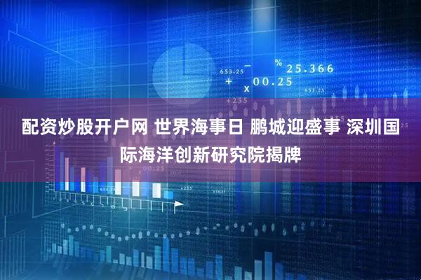 配资炒股开户网 世界海事日 鹏城迎盛事 深圳国际海洋创新研究院揭牌