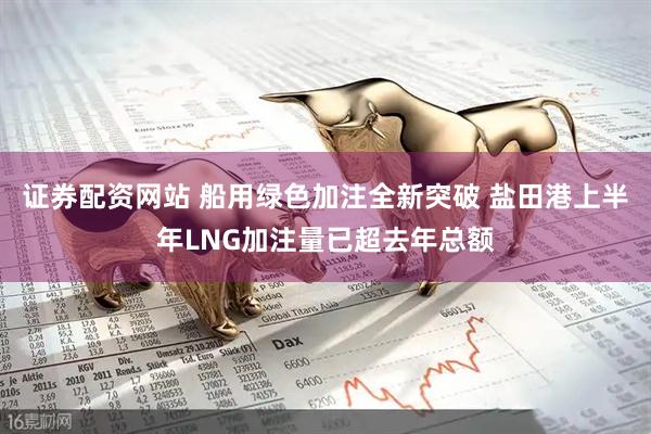 证券配资网站 船用绿色加注全新突破 盐田港上半年LNG加注量已超去年总额