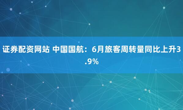 证券配资网站 中国国航：6月旅客周转量同比上升3.9%