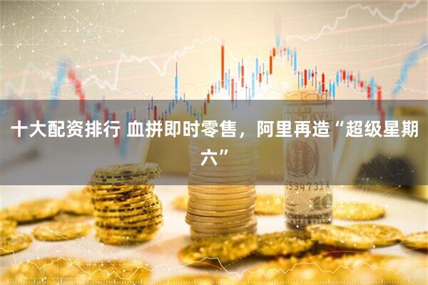 十大配资排行 血拼即时零售，阿里再造“超级星期六”