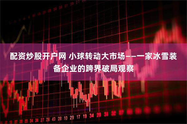 配资炒股开户网 小球转动大市场——一家冰雪装备企业的跨界破局观察