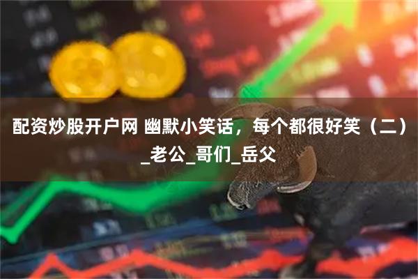 配资炒股开户网 幽默小笑话，每个都很好笑（二）_老公_哥们_岳父