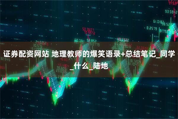 证券配资网站 地理教师的爆笑语录+总结笔记_同学_什么_陆地