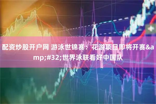 配资炒股开户网 游泳世锦赛：花游项目即将开赛&#32;世界泳联看好中国队