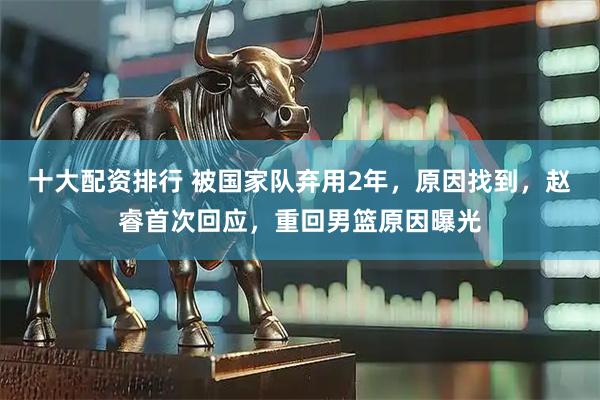 十大配资排行 被国家队弃用2年，原因找到，赵睿首次回应，重回男篮原因曝光