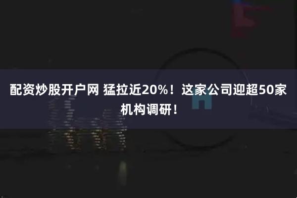 配资炒股开户网 猛拉近20%！这家公司迎超50家机构调研！
