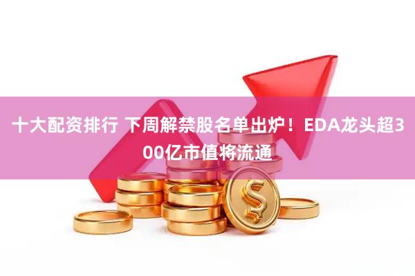 十大配资排行 下周解禁股名单出炉！EDA龙头超300亿市值将流通