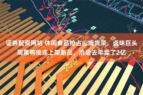 证券配资网站 休闲食品抢占山姆货架，卤味巨头周黑鸭接连上架新品，洽洽去年卖了2亿