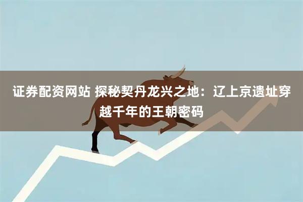 证券配资网站 探秘契丹龙兴之地：辽上京遗址穿越千年的王朝密码