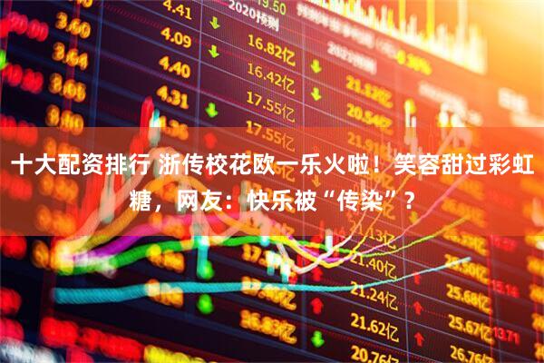 十大配资排行 浙传校花欧一乐火啦！笑容甜过彩虹糖，网友：快乐被“传染”？