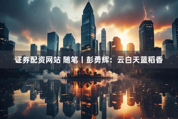 证券配资网站 随笔丨彭勇辉：云白天蓝稻香