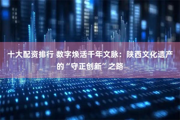 十大配资排行 数字焕活千年文脉：陕西文化遗产的“守正创新”之路