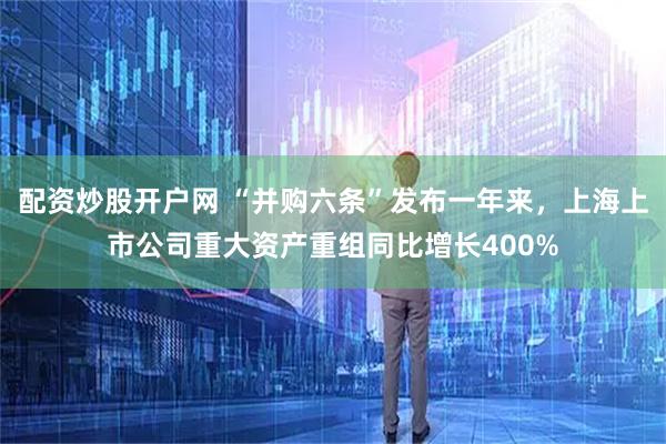 配资炒股开户网 “并购六条”发布一年来，上海上市公司重大资产重组同比增长400%